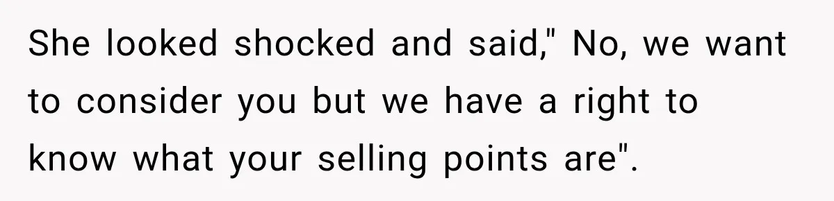 She looked shocked and said," No, we want to consider you but we have a right to know what your selling points are". ​