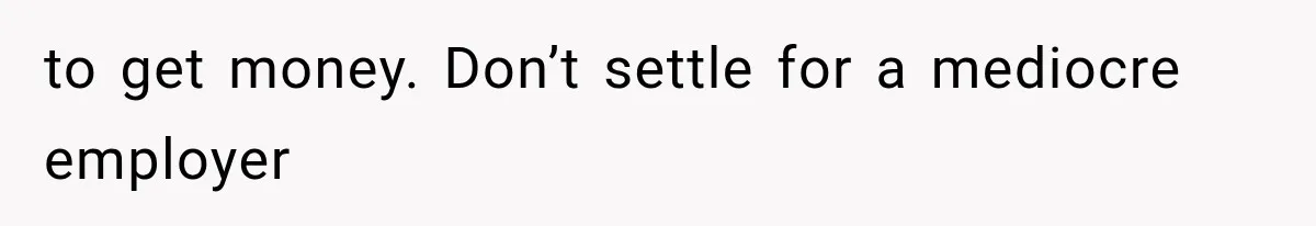 to get money. Don’t settle for a mediocre employer