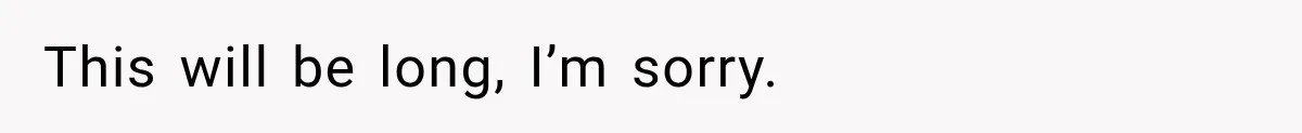 This will be long, I’m sorry.
