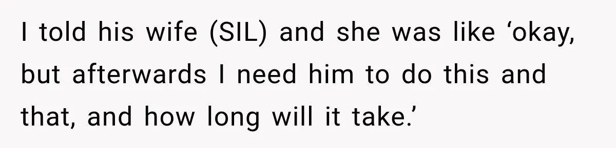 I told his wife (SIL) and she was like ‘okay, but afterwards I need him to do this and that, and how long will it take.’