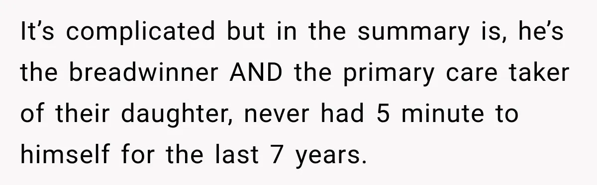 It’s complicated but in the summary is, he’s the breadwinner AND the primary care taker of their daughter, never had 5 minute to himself for the last 7 years.