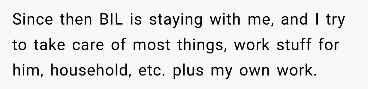 Since then BIL is staying with me, and I try to take care of most things, work stuff for him, household, etc. plus my own work.