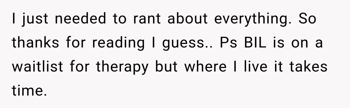 I just needed to rant about everything. So thanks for reading I guess.. Ps BIL is on a waitlist for therapy but where I live it takes time.