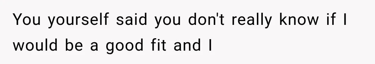 You yourself said you don't really know if I would be a good fit and I
