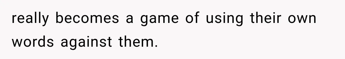 really becomes a game of using their own words against them.