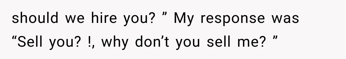 should we hire you? ” My response was “Sell you? !, why don’t you sell me? ”