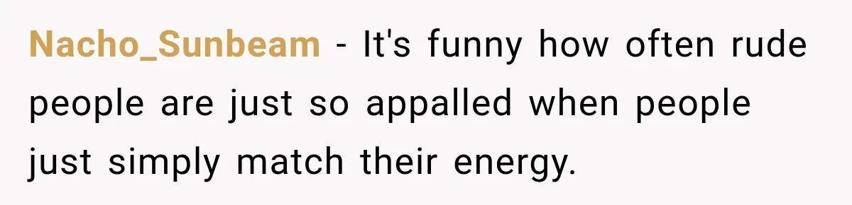 Nacho_Sunbeam − It's funny how often rude people are just so appalled when people just simply match their energy.