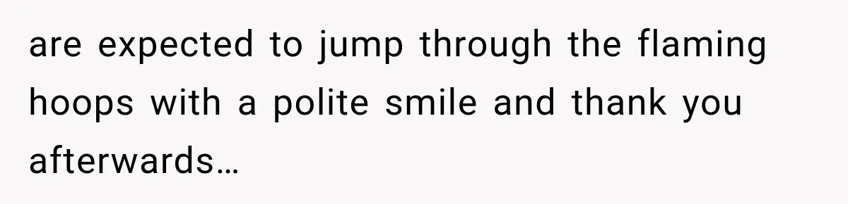 are expected to jump through the flaming hoops with a polite smile and thank you afterwards…