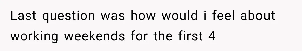 Last question was how would i feel about working weekends for the first 4
