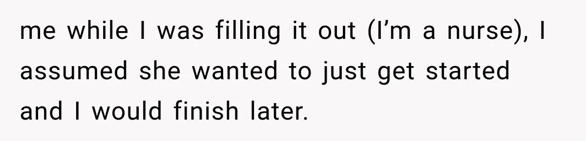 me while I was filling it out (I’m a nurse), I assumed she wanted to just get started and I would finish later.