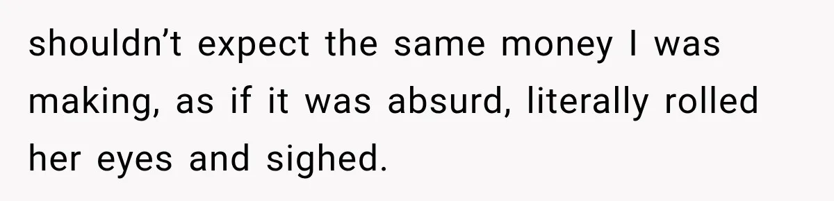 shouldn’t expect the same money I was making, as if it was absurd, literally rolled her eyes and sighed.
