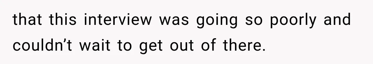 that this interview was going so poorly and couldn’t wait to get out of there.