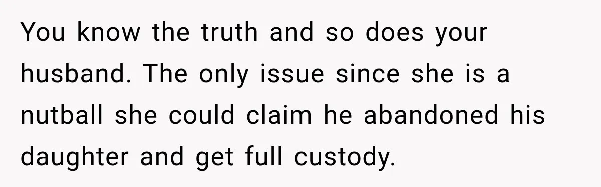 You know the truth and so does your husband. The only issue since she is a nutball she could claim he abandoned his daughter and get full custody.