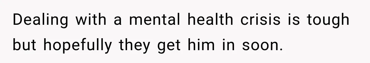 Dealing with a mental health crisis is tough but hopefully they get him in soon.