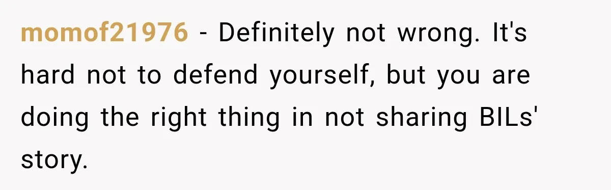 momof21976 − Definitely not wrong. It's hard not to defend yourself, but you are doing the right thing in not sharing BILs' story.