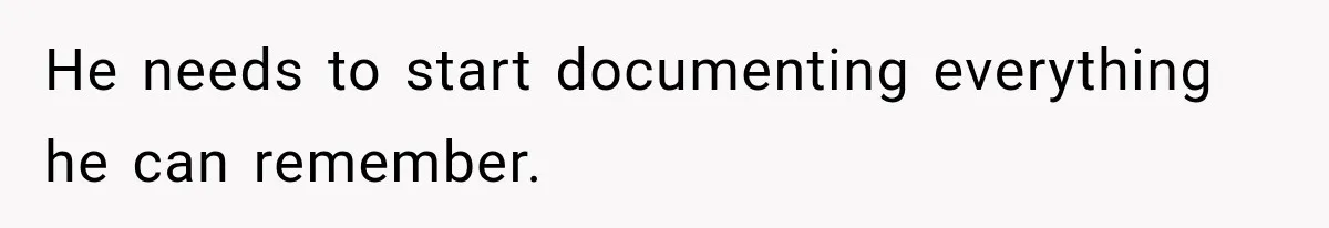 He needs to start documenting everything he can remember.