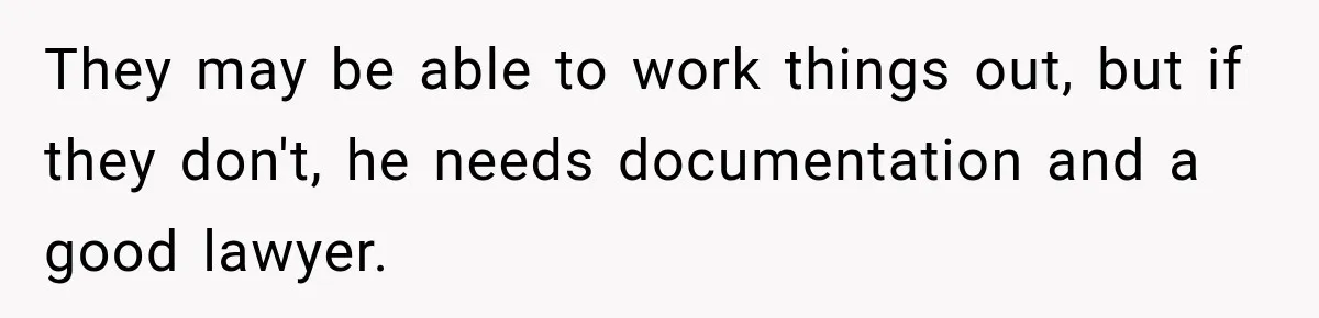 They may be able to work things out, but if they don't, he needs documentation and a good lawyer.