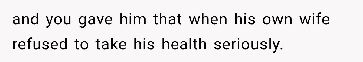 and you gave him that when his own wife refused to take his health seriously.