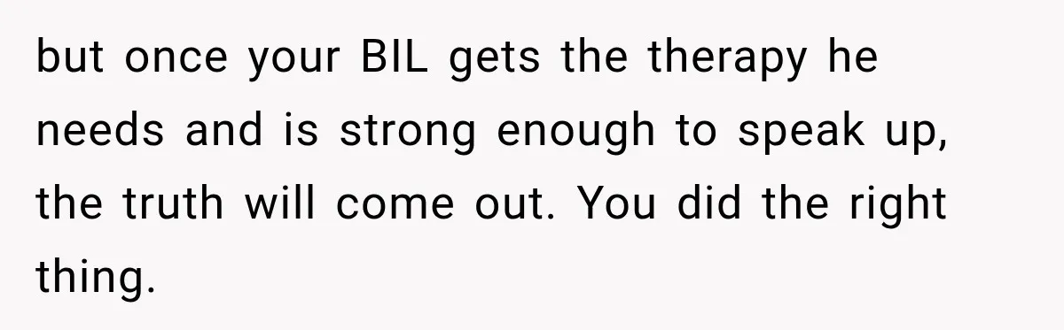 but once your BIL gets the therapy he needs and is strong enough to speak up, the truth will come out. You did the right thing.