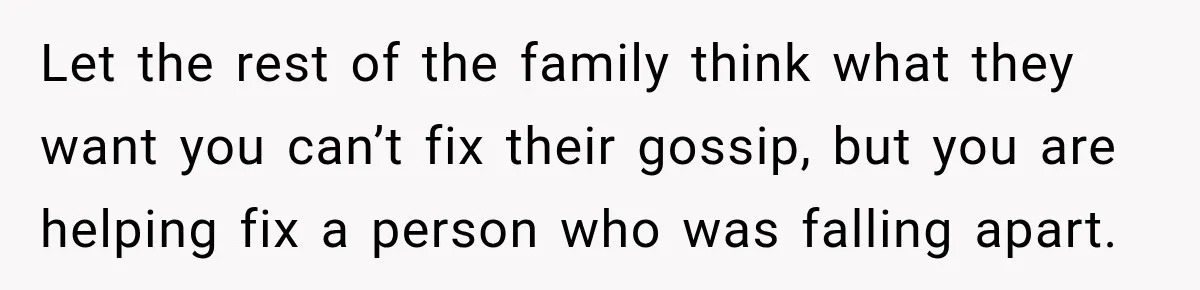 Let the rest of the family think what they want you can’t fix their gossip, but you are helping fix a person who was falling apart.