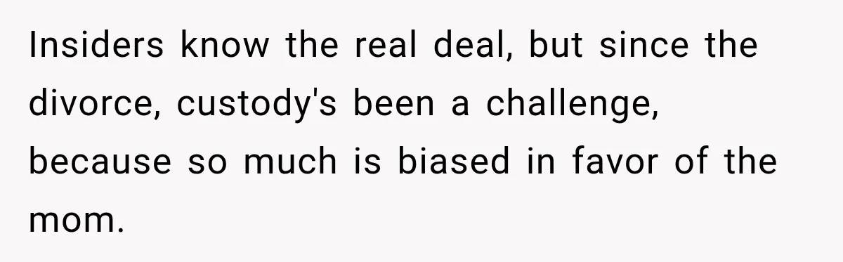 Insiders know the real deal, but since the divorce, custody's been a challenge, because so much is biased in favor of the mom.