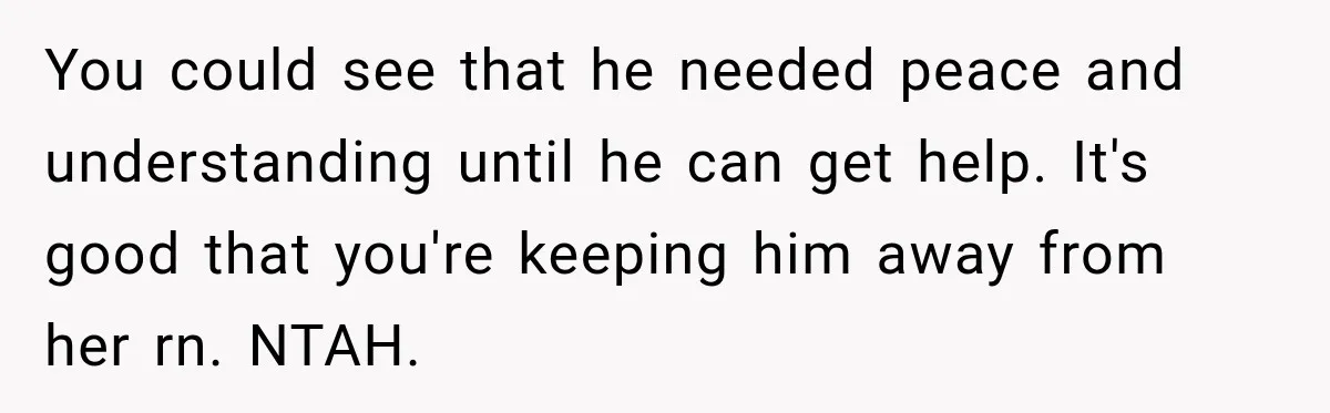 You could see that he needed peace and understanding until he can get help. It's good that you're keeping him away from her rn. NTAH.