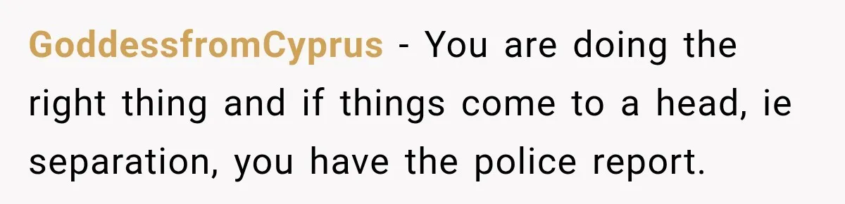 GoddessfromCyprus − You are doing the right thing and if things come to a head, ie separation, you have the police report.