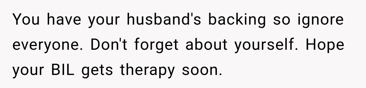 You have your husband's backing so ignore everyone. Don't forget about yourself. Hope your BIL gets therapy soon.
