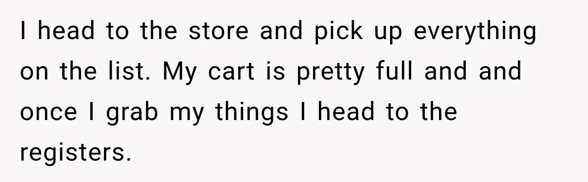 I head to the store and pick up everything on the list. My cart is pretty full and and once I grab my things I head to the registers.