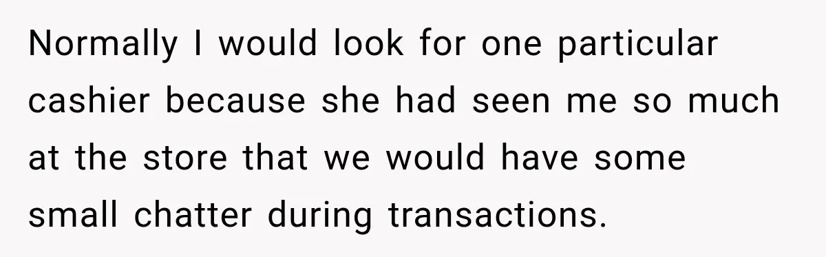 Normally I would look for one particular cashier because she had seen me so much at the store that we would have some small chatter during transactions.