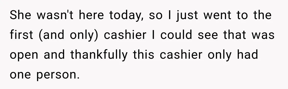 She wasn't here today, so I just went to the first (and only) cashier I could see that was open and thankfully this cashier only had one person.