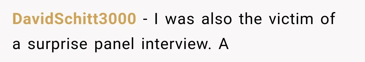 IT Candidate Expects a Casual 30-Minute Interview, Then Walks Out After Five Interviewers Start Rapid-Firing Questions DavidSchitt3000 − I was also the victim of a surprise panel interview. A
