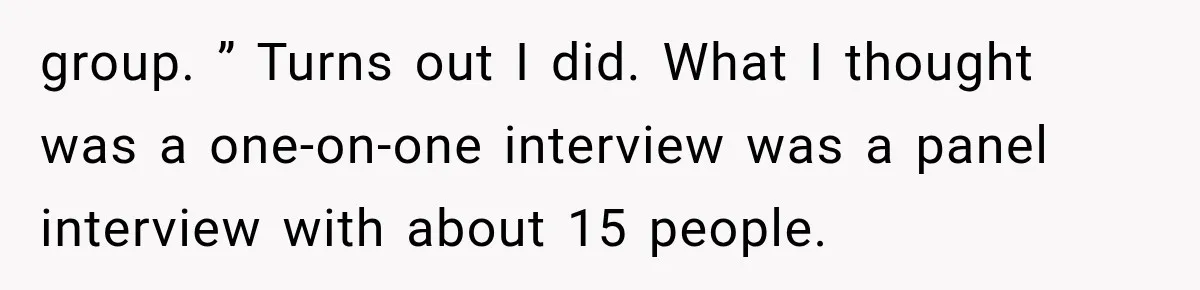 IT Candidate Expects a Casual 30-Minute Interview, Then Walks Out After Five Interviewers Start Rapid-Firing Questions group. ” Turns out I did. What I thought was a one-on-one interview was a panel interview with about 15 people.