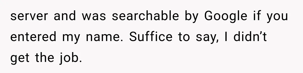 IT Candidate Expects a Casual 30-Minute Interview, Then Walks Out After Five Interviewers Start Rapid-Firing Questions server and was searchable by Google if you entered my name. Suffice to say, I didn’t get the job.