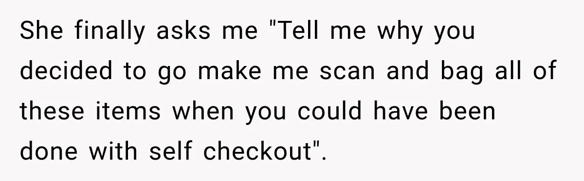 She finally asks me "Tell me why you decided to go make me scan and bag all of these items when you could have been done with self checkout".