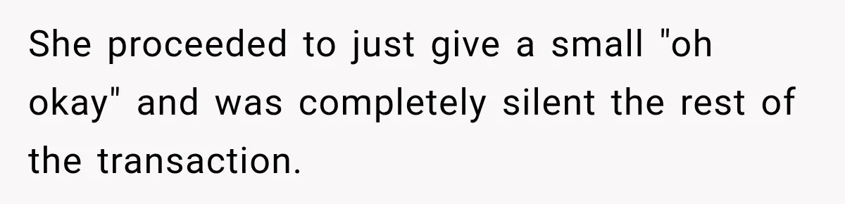 She proceeded to just give a small "oh okay" and was completely silent the rest of the transaction.