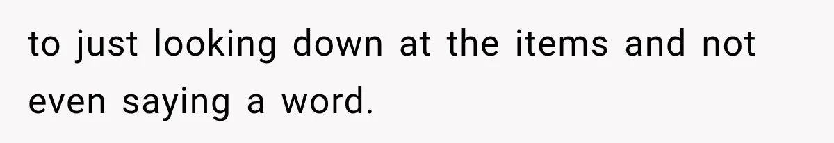 to just looking down at the items and not even saying a word.