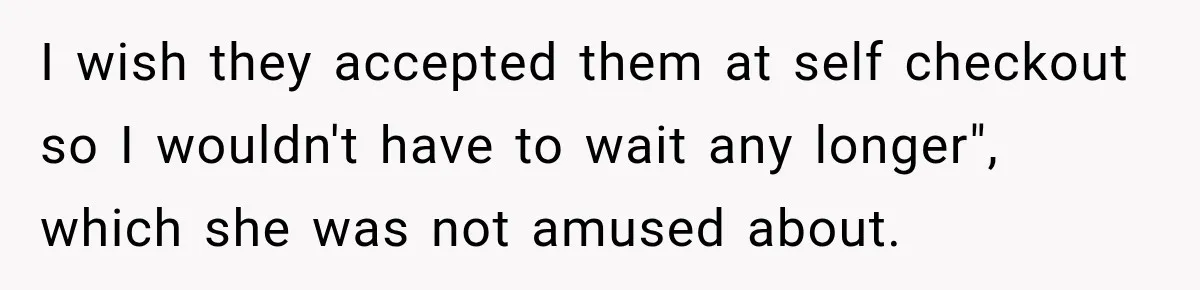 I wish they accepted them at self checkout so I wouldn't have to wait any longer", which she was not amused about.