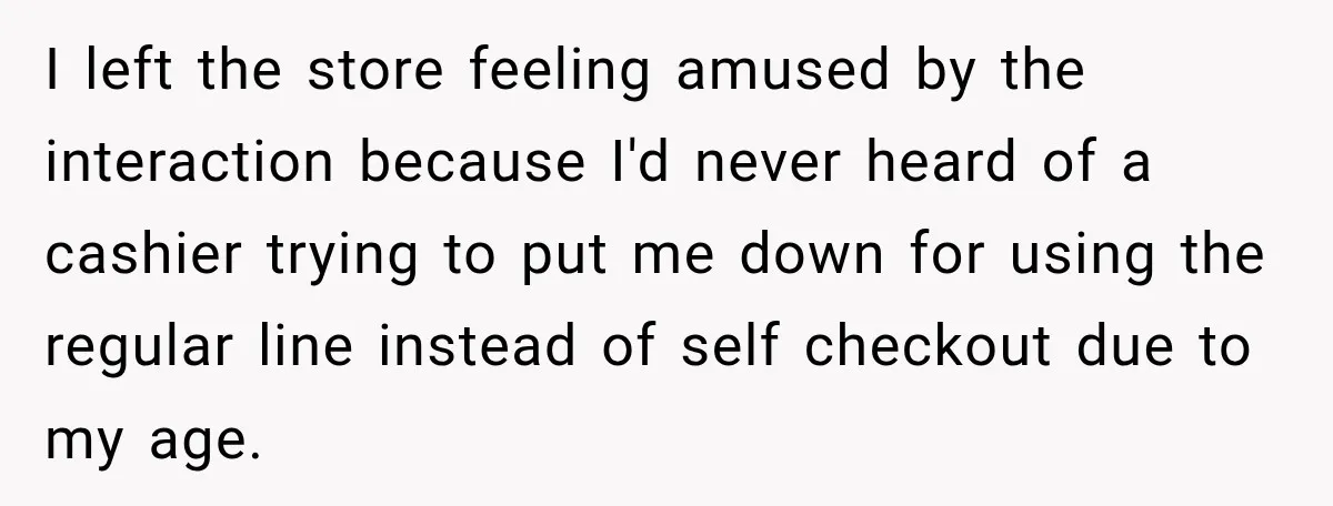 I left the store feeling amused by the interaction because I'd never heard of a cashier trying to put me down for using the regular line instead of self checkout...