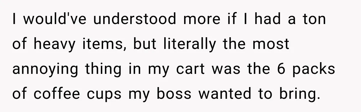 I would've understood more if I had a ton of heavy items, but literally the most annoying thing in my cart was the 6 packs of coffee cups my boss...