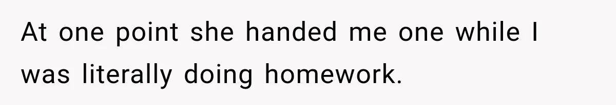 At one point she handed me one while I was literally doing homework.