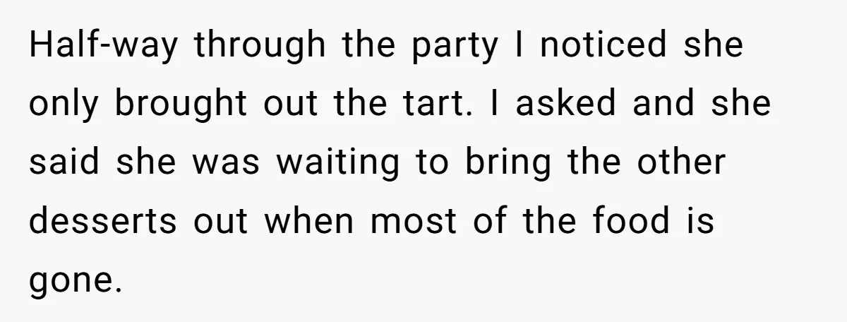 She Brought Desserts to a Party, Then Found Out the Host Was Saving Them for Later Half-way through the party I noticed she only brought out the tart. I asked and she said she was waiting to bring the other desserts out when most of the...