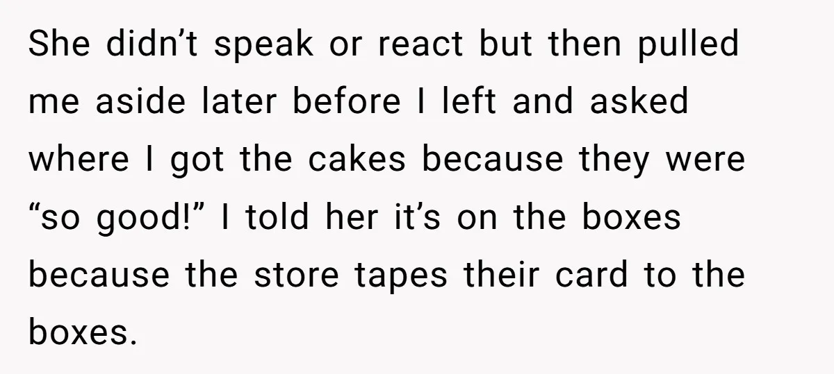 She Brought Desserts to a Party, Then Found Out the Host Was Saving Them for Later She didn’t speak or react but then pulled me aside later before I left and asked where I got the cakes because they were “so good!” I told her it’s...