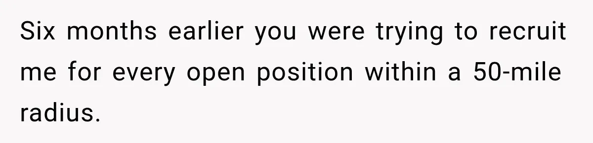 Six months earlier you were trying to recruit me for every open position within a 50-mile radius.