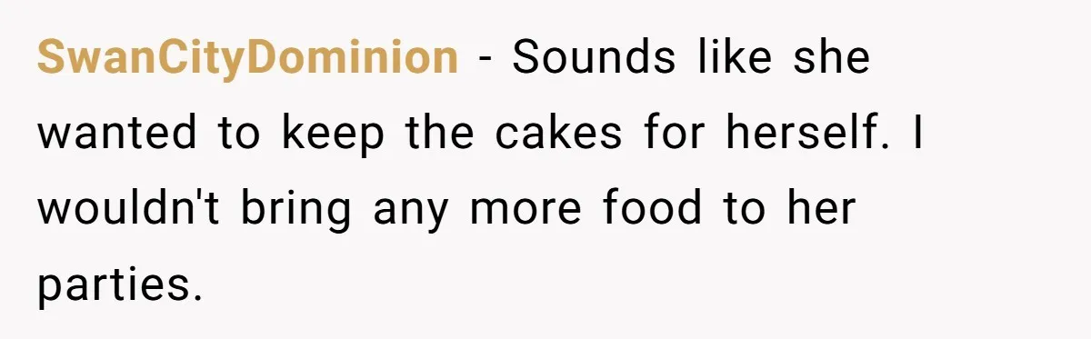 She Brought Desserts to a Party, Then Found Out the Host Was Saving Them for Later SwanCityDominion − Sounds like she wanted to keep the cakes for herself. I wouldn't bring any more food to her parties.
