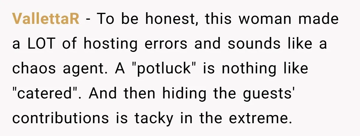She Brought Desserts to a Party, Then Found Out the Host Was Saving Them for Later VallettaR − To be honest, this woman made a LOT of hosting errors and sounds like a chaos agent. A "potluck" is nothing like "catered". And then hiding the guests'...