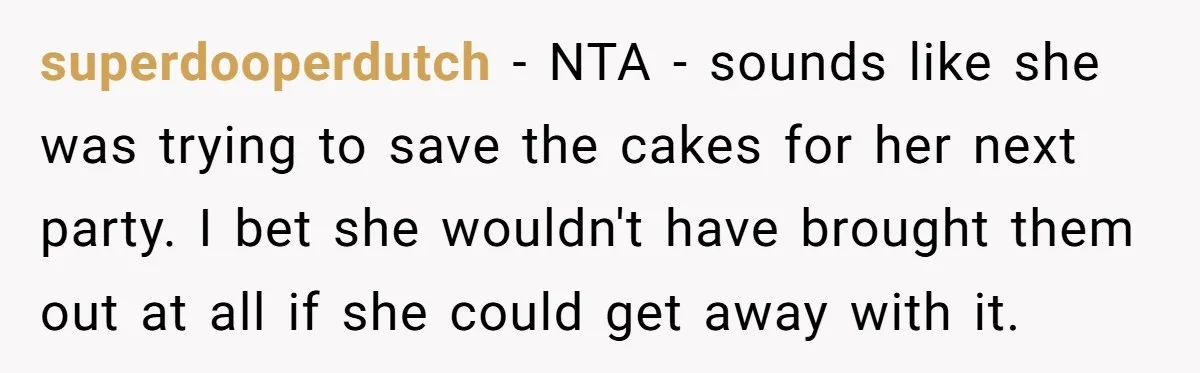 She Brought Desserts to a Party, Then Found Out the Host Was Saving Them for Later superdooperdutch − NTA - sounds like she was trying to save the cakes for her next party. I bet she wouldn't have brought them out at all if she could...