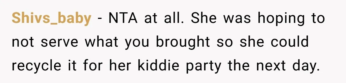 She Brought Desserts to a Party, Then Found Out the Host Was Saving Them for Later Shivs_baby − NTA at all. She was hoping to not serve what you brought so she could recycle it for her kiddie party the next day.