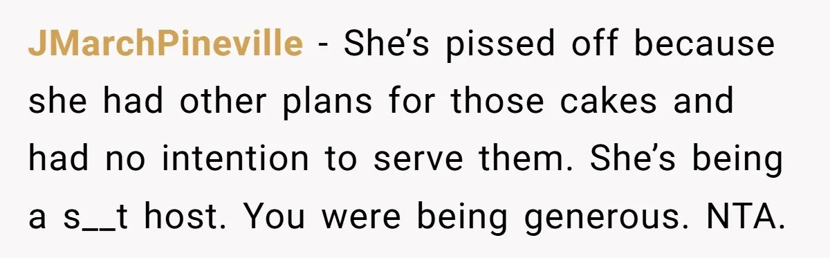 She Brought Desserts to a Party, Then Found Out the Host Was Saving Them for Later JMarchPineville − She’s pissed off because she had other plans for those cakes and had no intention to serve them. She’s being a s__t host. You were being generous. NTA.