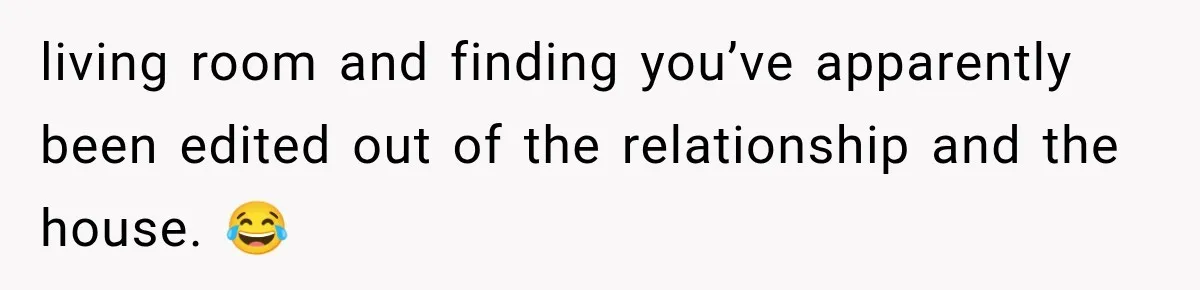 living room and finding you’ve apparently been edited out of the relationship and the house. 😂